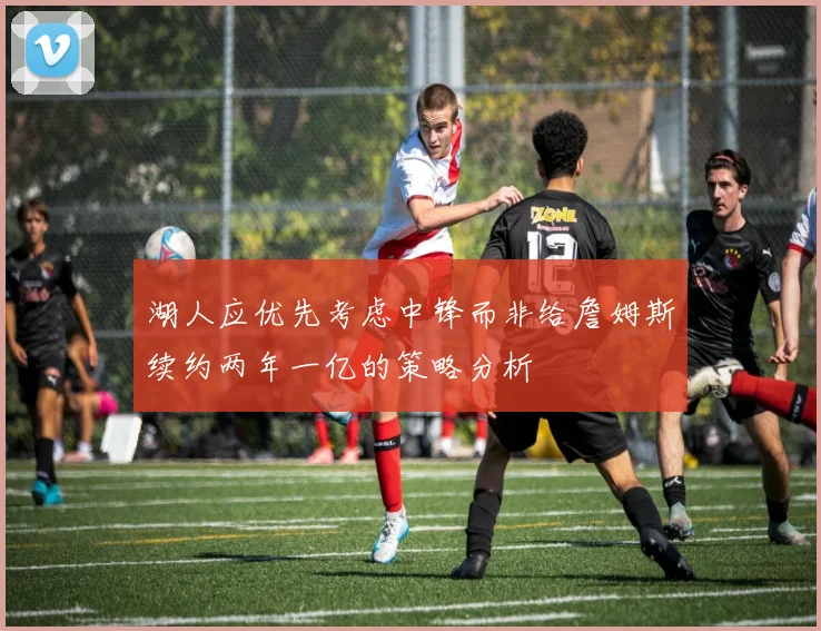 湖人应优先考虑中锋而非给詹姆斯续约两年一亿的策略分析