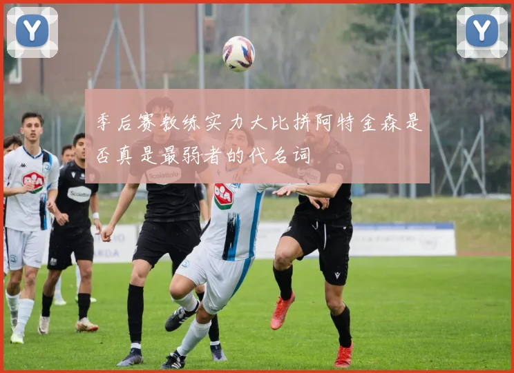 季后赛教练实力大比拼阿特金森是否真是最弱者的代名词