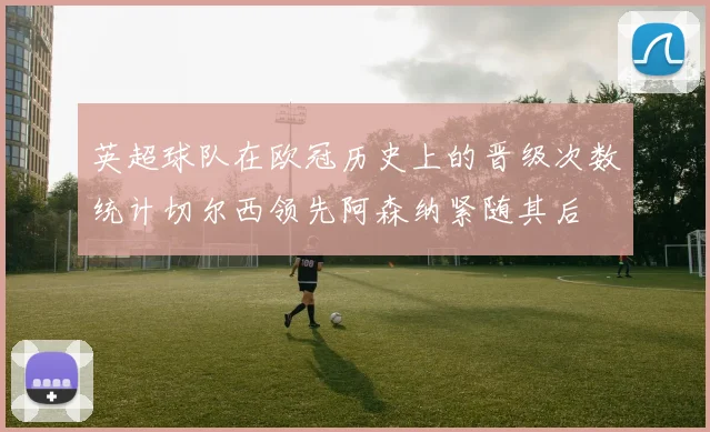 英超球队在欧冠历史上的晋级次数统计切尔西领先阿森纳紧随其后