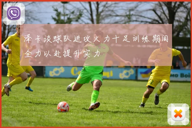 泽卡谈球队进攻火力十足训练期间全力以赴提升实力