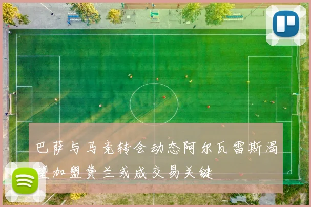 巴萨与马竞转会动态阿尔瓦雷斯渴望加盟费兰或成交易关键