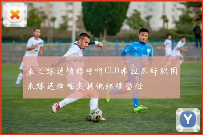 米兰球迷愤怒呼吁CEO弗拉尼辞职国米球迷横幅支持他继续留任