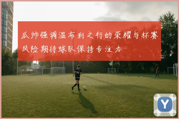 瓜帅强调温布利之行的荣耀与杯赛风险期待球队保持专注力