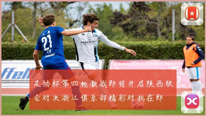 足协杯第四轮激战即将开启陕西联合对决浙江俱乐部精彩对抗在即