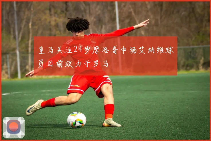 皇马关注24岁摩洛哥中场艾纳维球员目前效力于罗马