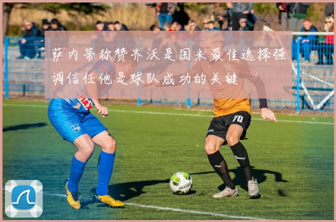 萨内蒂称赞齐沃是国米最佳选择强调信任他是球队成功的关键