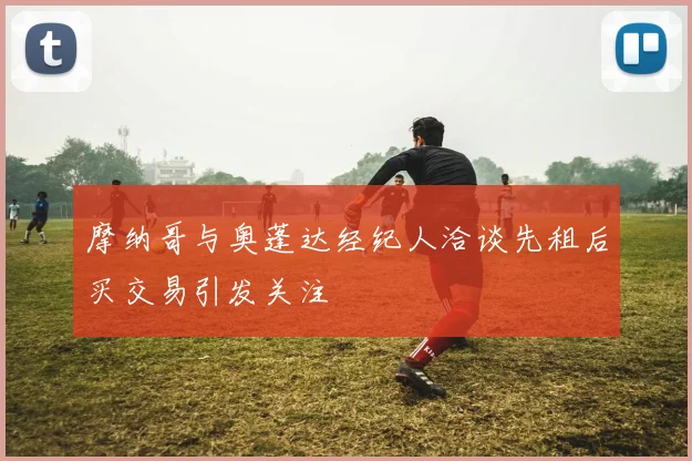 摩纳哥与奥蓬达经纪人洽谈先租后买交易引发关注