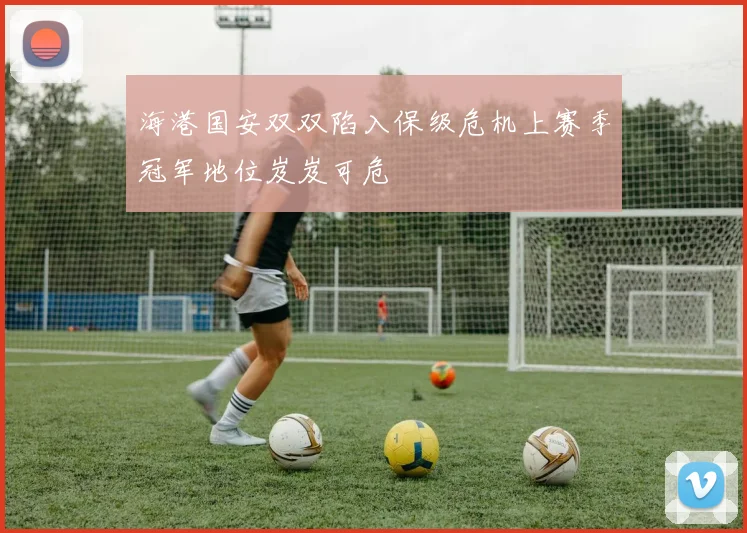 海港国安双双陷入保级危机上赛季冠军地位岌岌可危