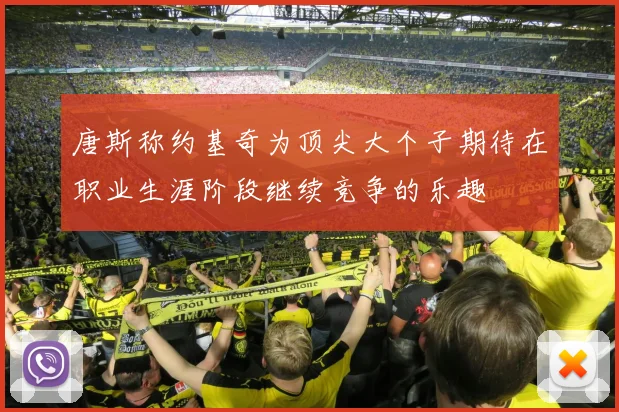 唐斯称约基奇为顶尖大个子期待在职业生涯阶段继续竞争的乐趣