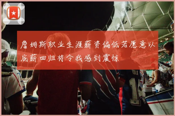 詹姆斯职业生涯薪资偏低若愿意以底薪回归将令我感到震惊