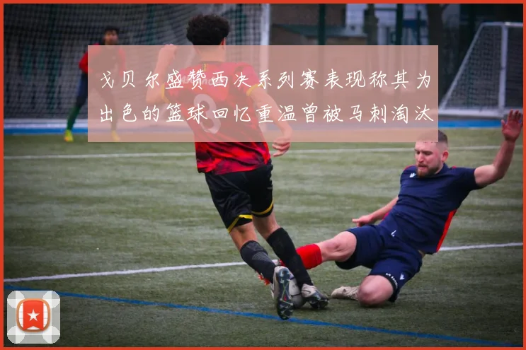 戈贝尔盛赞西决系列赛表现称其为出色的篮球回忆重温曾被马刺淘汰的经历