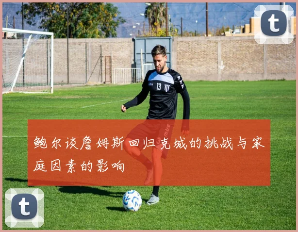 鲍尔谈詹姆斯回归克城的挑战与家庭因素的影响