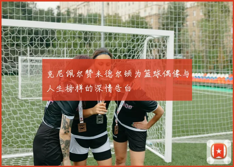 克尼佩尔赞米德尔顿为篮球偶像与人生榜样的深情告白