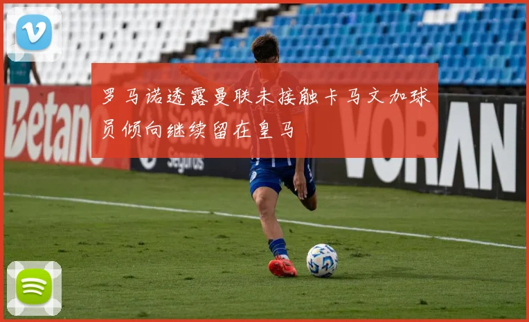 罗马诺透露曼联未接触卡马文加球员倾向继续留在皇马
