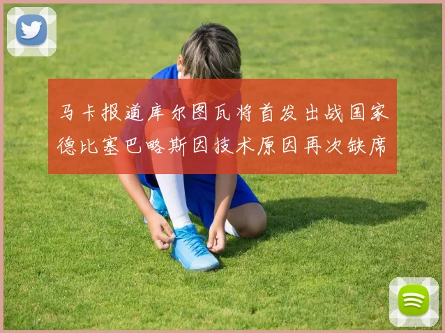 马卡报道库尔图瓦将首发出战国家德比塞巴略斯因技术原因再次缺席